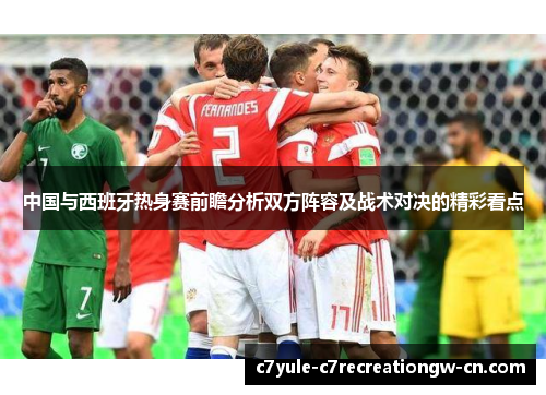 中国与西班牙热身赛前瞻分析双方阵容及战术对决的精彩看点