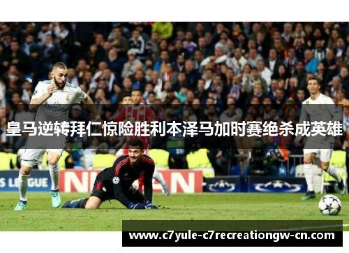 皇马逆转拜仁惊险胜利本泽马加时赛绝杀成英雄